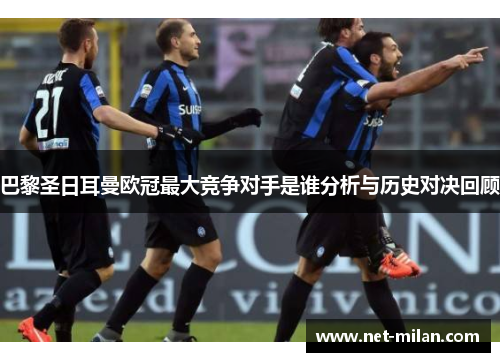 巴黎圣日耳曼欧冠最大竞争对手是谁分析与历史对决回顾