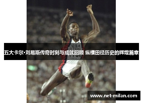五大卡尔·刘易斯传奇时刻与成就回顾 纵横田径历史的辉煌篇章