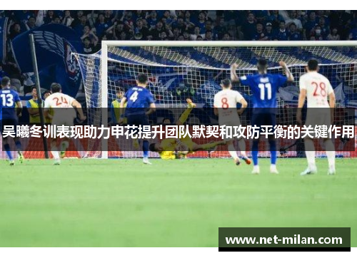 吴曦冬训表现助力申花提升团队默契和攻防平衡的关键作用